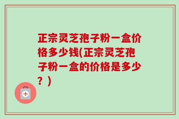 正宗灵芝孢子粉一盒价格多少钱(正宗灵芝孢子粉一盒的价格是多少?) 正宗灵芝孢子粉一盒价格多少钱(正宗灵芝孢子粉一盒的价格是多少?)