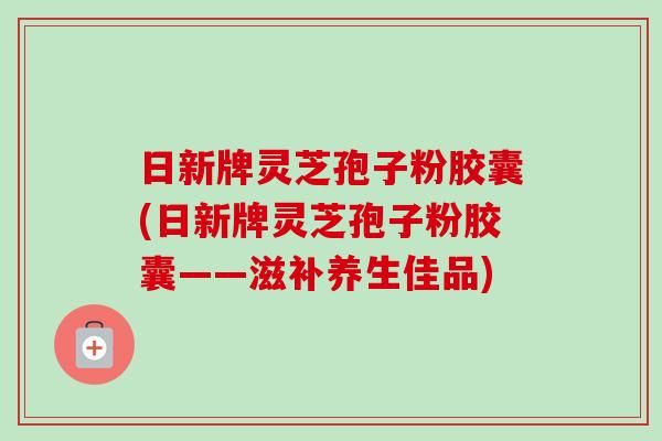 日新牌灵芝孢子粉胶囊(日新牌灵芝孢子粉胶囊——滋补养生佳品) 日新牌灵芝孢子粉胶囊(日新牌灵芝孢子粉胶囊——滋补养生佳品)