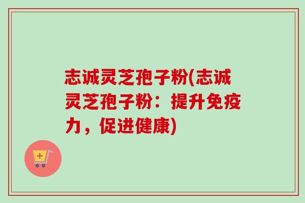 志诚灵芝孢子粉(志诚灵芝孢子粉：提升免疫力，促进健康)