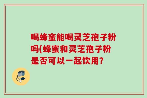 喝蜂蜜能喝灵芝孢子粉吗(蜂蜜和灵芝孢子粉是否可以一起饮用? 喝蜂蜜能喝灵芝孢子粉吗(蜂蜜和灵芝孢子粉是否可以一起饮用?