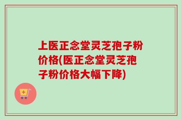 上医正念堂灵芝孢子粉价格(医正念堂灵芝孢子粉价格大幅下降)