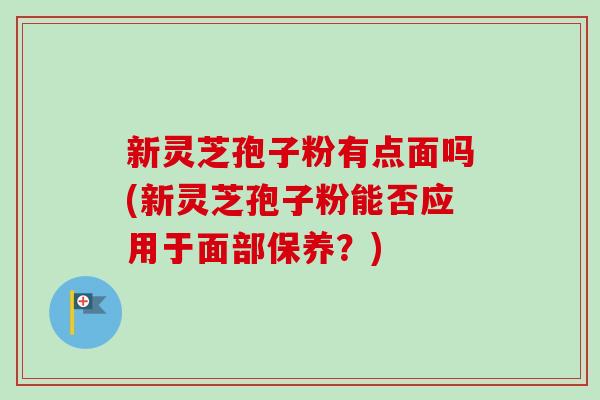 新灵芝孢子粉有点面吗(新灵芝孢子粉能否应用于面部保养?) 新灵芝孢子粉有点面吗(新灵芝孢子粉能否应用于面部保养?)