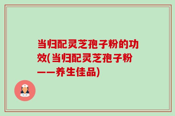 当归配灵芝孢子粉的功效(当归配灵芝孢子粉——养生佳品)