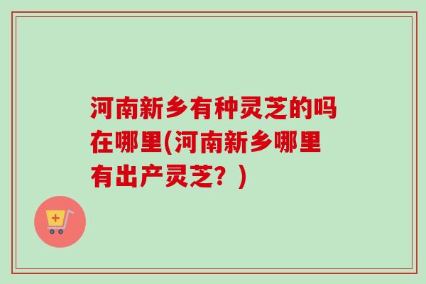 河南新乡有种灵芝的吗在哪里(河南新乡哪里有出产灵芝？)