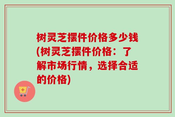 树灵芝摆件价格多少钱(树灵芝摆件价格:了解市场行情,选择合适的价格) 树灵芝摆件价格多少钱(树灵芝摆件价格:了解市场行情,选择合适的价格)