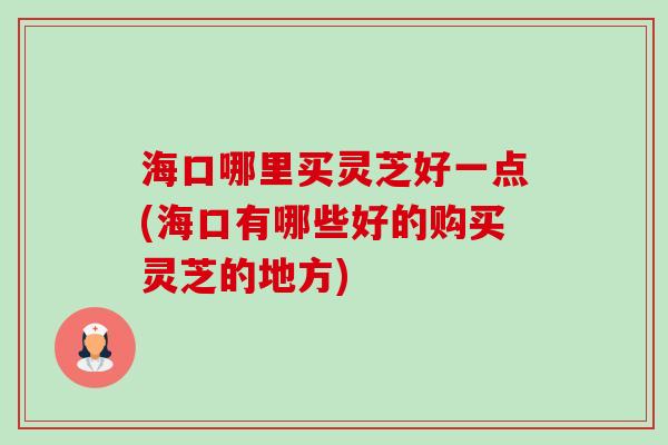海口哪里买灵芝好一点(海口有哪些好的购买灵芝的地方)