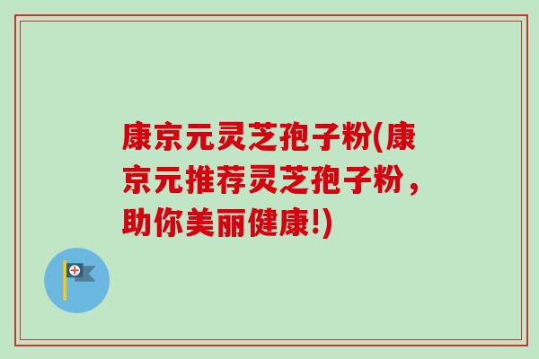 康京元灵芝孢子粉(康京元推荐灵芝孢子粉,助你美丽健康!) 康京元灵芝孢子粉(康京元推荐灵芝孢子粉,助你美丽健康!)