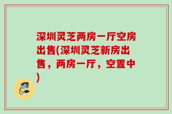 深圳灵芝两房一厅空房出售(深圳灵芝新房出售,两房一厅,空置中) 深圳灵芝两房一厅空房出售(深圳灵芝新房出售,两房一厅,空置中)