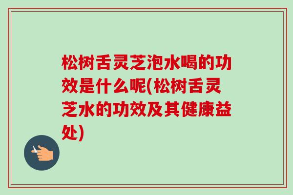 松树舌灵芝泡水喝的功效是什么呢(松树舌灵芝水的功效及其健康益处)