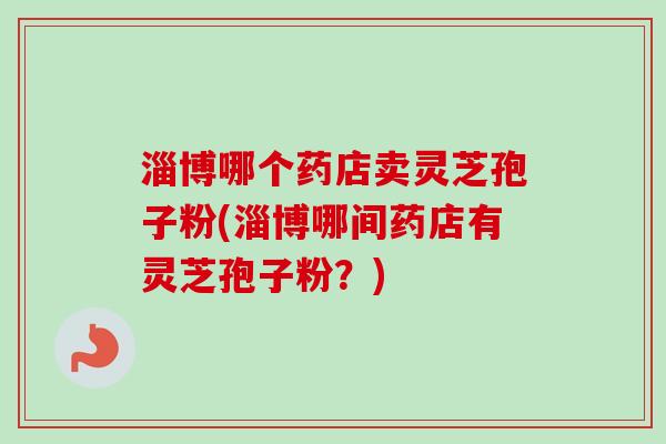 淄博哪个药店卖灵芝孢子粉(淄博哪间药店有灵芝孢子粉?) 淄博哪个药店卖灵芝孢子粉(淄博哪间药店有灵芝孢子粉?)