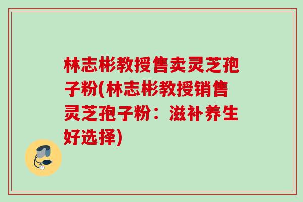 林志彬教授售卖灵芝孢子粉(林志彬教授销售灵芝孢子粉:滋补养生好选择) 林志彬教授售卖灵芝孢子粉(林志彬教授销售灵芝孢子粉:滋补养生好选择)
