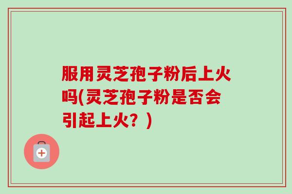 服用灵芝孢子粉后上火吗(灵芝孢子粉是否会引起上火？)