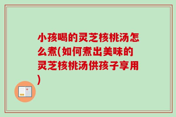 小孩喝的灵芝核桃汤怎么煮(如何煮出美味的灵芝核桃汤供孩子享用)