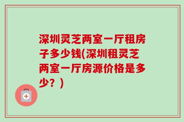 深圳灵芝两室一厅租房子多少钱(深圳租灵芝两室一厅房源价格是多少?) 深圳灵芝两室一厅租房子多少钱(深圳租灵芝两室一厅房源价格是多少?)
