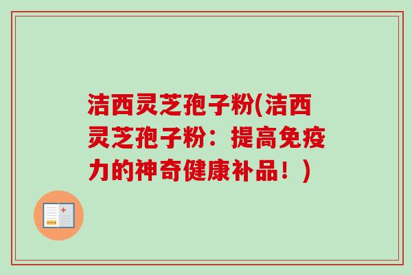 洁西灵芝孢子粉(洁西灵芝孢子粉:提高免疫力的神奇健康补品!) 洁西灵芝孢子粉(洁西灵芝孢子粉:提高免疫力的神奇健康补品!)
