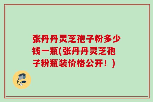 张丹丹灵芝孢子粉多少钱一瓶(张丹丹灵芝孢子粉瓶装价格公开!) 张丹丹灵芝孢子粉多少钱一瓶(张丹丹灵芝孢子粉瓶装价格公开!)