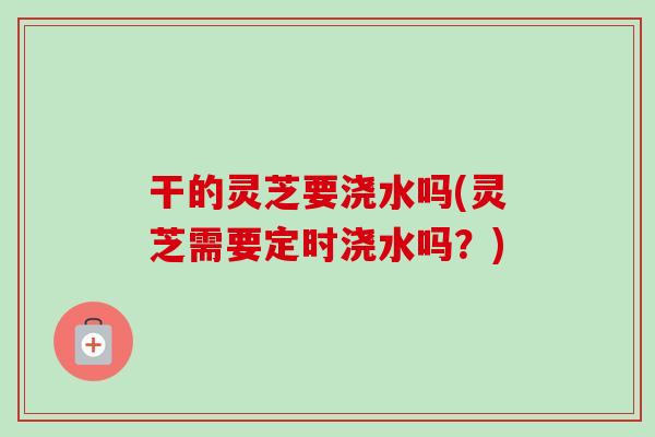 干的灵芝要浇水吗(灵芝需要定时浇水吗？)