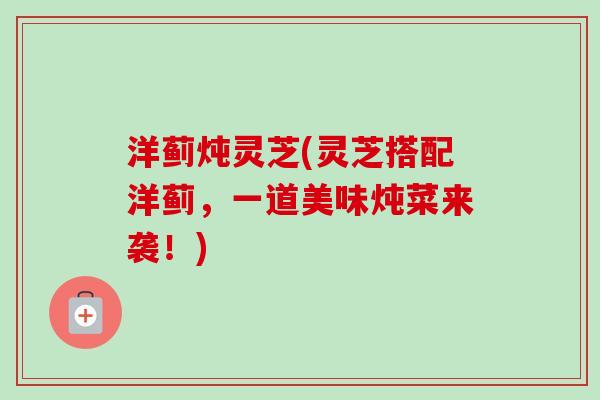 洋蓟炖灵芝(灵芝搭配洋蓟,一道美味炖菜来袭!) 洋蓟炖灵芝(灵芝搭配洋蓟,一道美味炖菜来袭!)