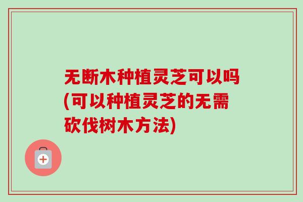 无断木种植灵芝可以吗(可以种植灵芝的无需砍伐树木方法) 无断木种植灵芝可以吗(可以种植灵芝的无需砍伐树木方法)