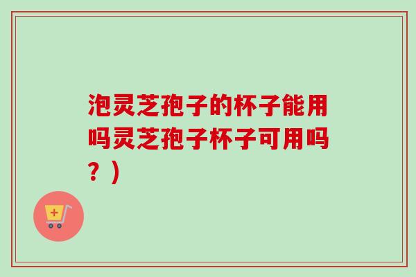 泡灵芝孢子的杯子能用吗灵芝孢子杯子可用吗?) 泡灵芝孢子的杯子能用吗灵芝孢子杯子可用吗?)