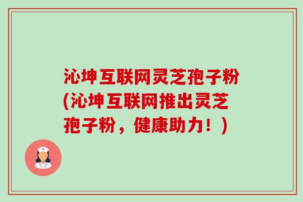 沁坤互联网灵芝孢子粉(沁坤互联网推出灵芝孢子粉,健康助力!) 沁坤互联网灵芝孢子粉(沁坤互联网推出灵芝孢子粉,健康助力!)