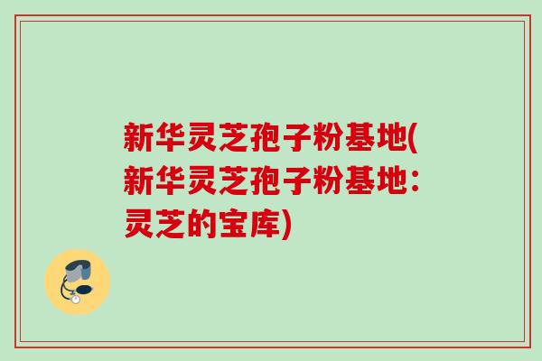 新华灵芝孢子粉基地(新华灵芝孢子粉基地:灵芝的宝库) 新华灵芝孢子粉基地(新华灵芝孢子粉基地:灵芝的宝库)