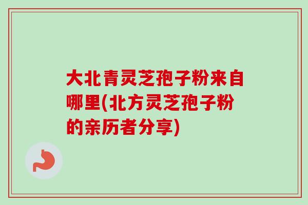 大北青灵芝孢子粉来自哪里(北方灵芝孢子粉的亲历者分享)
