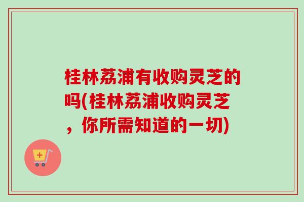 桂林荔浦有收购灵芝的吗(桂林荔浦收购灵芝,你所需知道的一切) 桂林荔浦有收购灵芝的吗(桂林荔浦收购灵芝,你所需知道的一切)