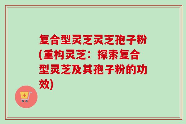 复合型灵芝灵芝孢子粉(重构灵芝:探索复合型灵芝及其孢子粉的功效) 复合型灵芝灵芝孢子粉(重构灵芝:探索复合型灵芝及其孢子粉的功效)