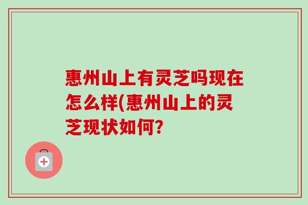 惠州山上有灵芝吗现在怎么样(惠州山上的灵芝现状如何? 惠州山上有灵芝吗现在怎么样(惠州山上的灵芝现状如何?