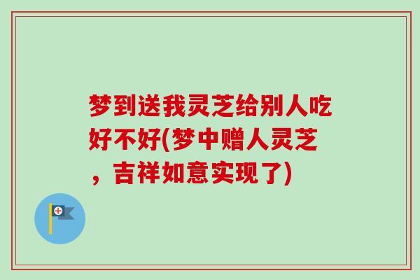梦到送我灵芝给别人吃好不好(梦中赠人灵芝，吉祥如意实现了)