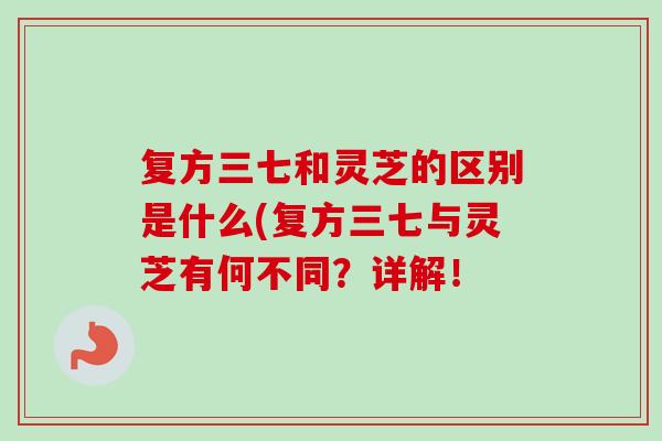 复方三七和灵芝的区别是什么(复方三七与灵芝有何不同?详解! 复方三七和灵芝的区别是什么(复方三七与灵芝有何不同?详解!