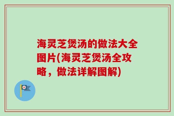 海灵芝煲汤的做法大全图片(海灵芝煲汤全攻略，做法详解图解)