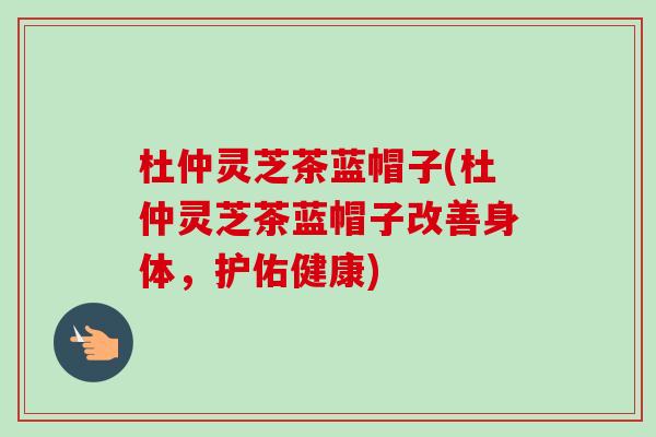 杜仲灵芝茶蓝帽子(杜仲灵芝茶蓝帽子改善身体,护佑健康) 杜仲灵芝茶蓝帽子(杜仲灵芝茶蓝帽子改善身体,护佑健康)