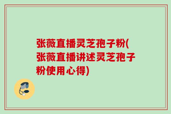 张薇直播灵芝孢子粉(张薇直播讲述灵芝孢子粉使用心得) 张薇直播灵芝孢子粉(张薇直播讲述灵芝孢子粉使用心得)