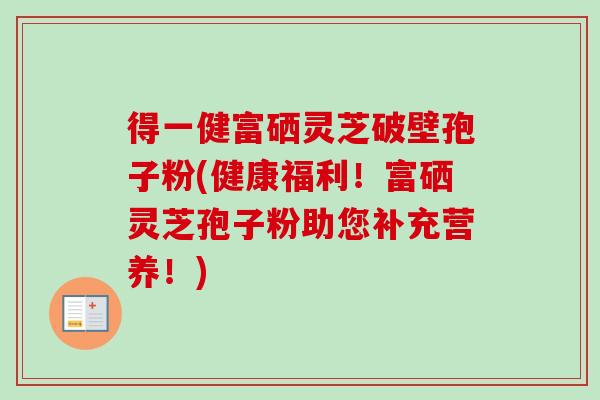 得一健富硒灵芝破壁孢子粉(健康福利!富硒灵芝孢子粉助您补充营养!) 得一健富硒灵芝破壁孢子粉(健康福利!富硒灵芝孢子粉助您补充营养!)