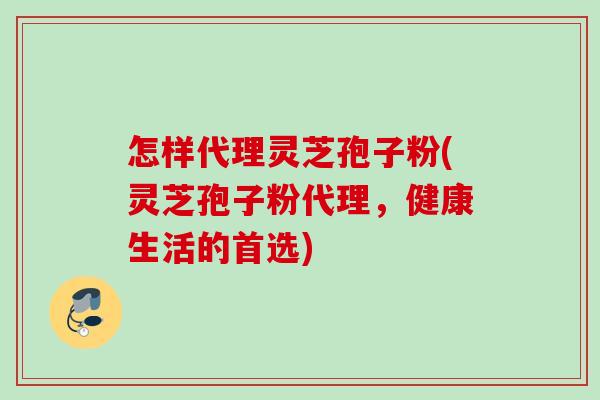 怎样代理灵芝孢子粉(灵芝孢子粉代理,健康生活的首选) 怎样代理灵芝孢子粉(灵芝孢子粉代理,健康生活的首选)