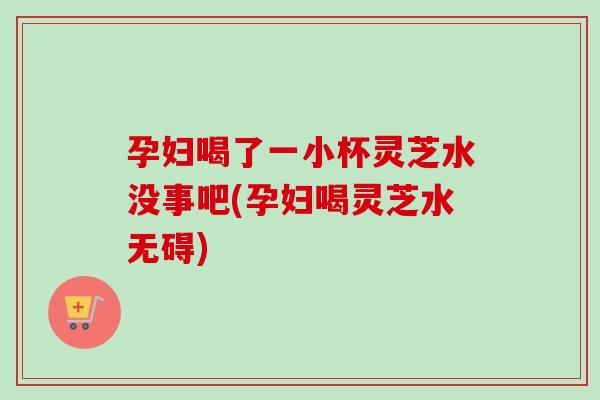 孕妇喝了一小杯灵芝水没事吧(孕妇喝灵芝水无碍) 孕妇喝了一小杯灵芝水没事吧(孕妇喝灵芝水无碍)