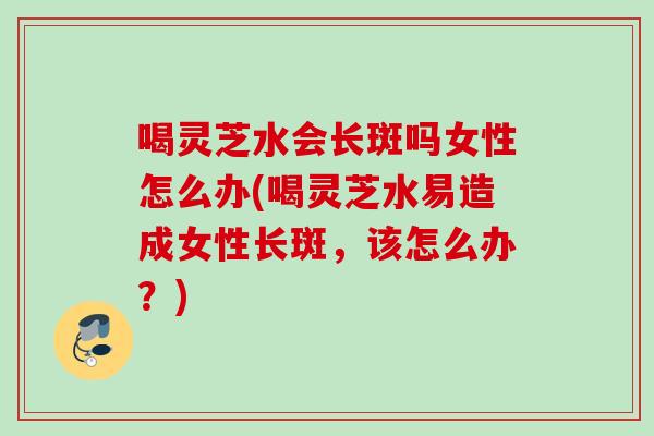 喝灵芝水会长斑吗女性怎么办(喝灵芝水易造成女性长斑,该怎么办?) 喝灵芝水会长斑吗女性怎么办(喝灵芝水易造成女性长斑,该怎么办?)