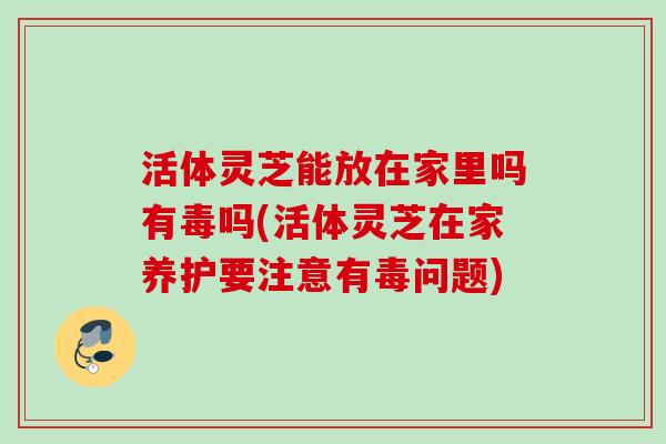 活体灵芝能放在家里吗有毒吗(活体灵芝在家养护要注意有毒问题) 活体灵芝能放在家里吗有毒吗(活体灵芝在家养护要注意有毒问题)