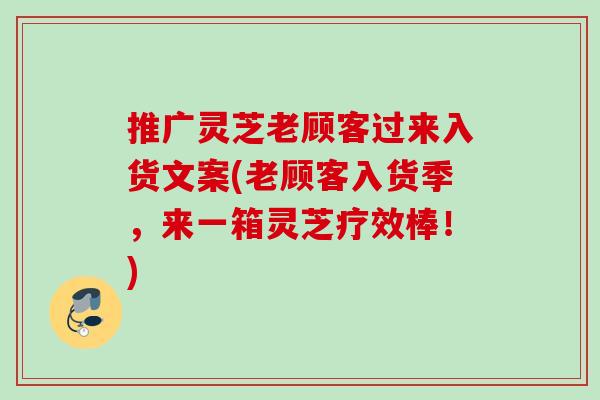 推广灵芝老顾客过来入货文案(老顾客入货季,来一箱灵芝疗效棒!) 推广灵芝老顾客过来入货文案(老顾客入货季,来一箱灵芝疗效棒!)