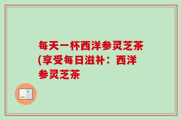 每天一杯西洋参灵芝茶(享受每日滋补：西洋参灵芝茶