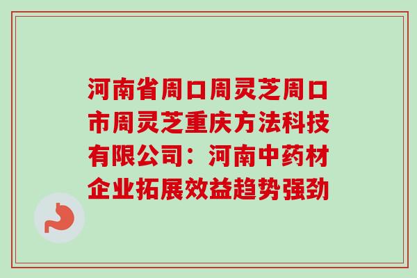 河南省周口周灵芝周口市周灵芝重庆方法科技有限公司:河南材企业拓展效益趋势强劲 河南省周口周灵芝周口市周灵芝重庆方法科技有限公司:河南材企业拓展效益趋势强劲