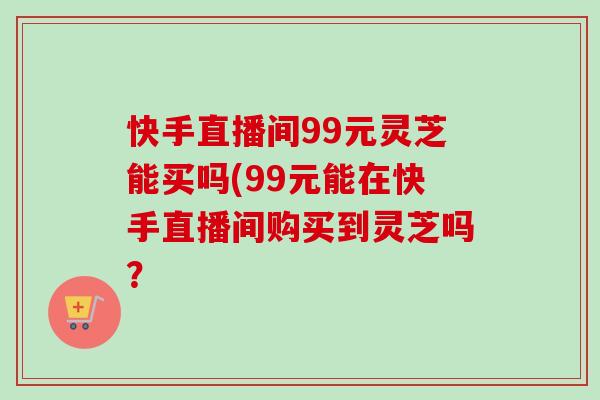 快手直播间99元灵芝能买吗(99元能在快手直播间购买到灵芝吗? 快手直播间99元灵芝能买吗(99元能在快手直播间购买到灵芝吗?