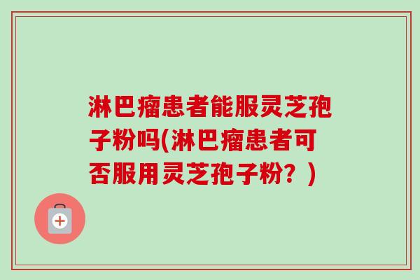 淋巴瘤患者能服灵芝孢子粉吗(淋巴瘤患者可否服用灵芝孢子粉？)