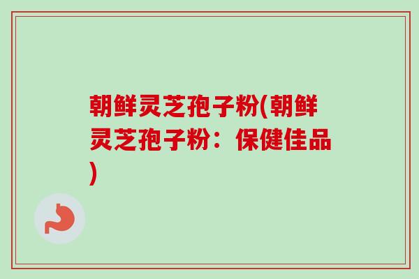 朝鲜灵芝孢子粉(朝鲜灵芝孢子粉:保健佳品) 朝鲜灵芝孢子粉(朝鲜灵芝孢子粉:保健佳品)