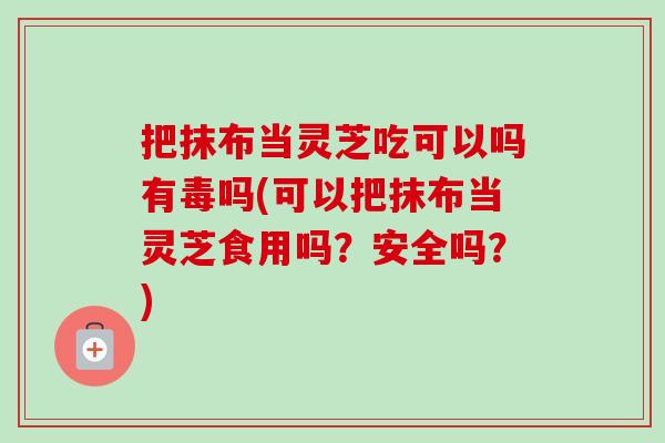 把抹布当灵芝吃可以吗有毒吗(可以把抹布当灵芝食用吗?安全吗?) 把抹布当灵芝吃可以吗有毒吗(可以把抹布当灵芝食用吗?安全吗?)