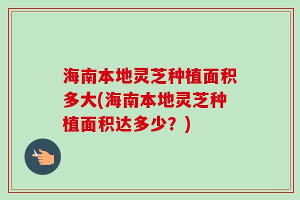 海南本地灵芝种植面积多大(海南本地灵芝种植面积达多少?) 海南本地灵芝种植面积多大(海南本地灵芝种植面积达多少?)