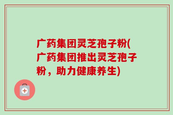 广药集团灵芝孢子粉(广药集团推出灵芝孢子粉,助力健康养生) 广药集团灵芝孢子粉(广药集团推出灵芝孢子粉,助力健康养生)