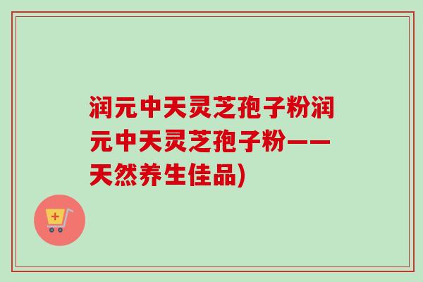 润元中天灵芝孢子粉润元中天灵芝孢子粉——天然养生佳品) 润元中天灵芝孢子粉润元中天灵芝孢子粉——天然养生佳品)